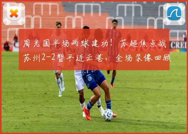 周光国半场两球建功！苏超焦点战苏州2-2暂平连云港，全场录像回顾