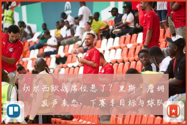 切尔西欧战席位悬了？里斯·詹姆斯发声表态，下赛季目标与球队展望深度分析