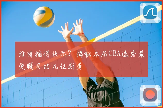 谁将摘得状元?揭秘本届CBA选秀最受瞩目的几位新秀