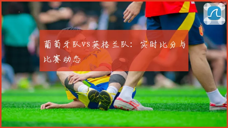 葡萄牙队vs英格兰队:实时比分与比赛动态