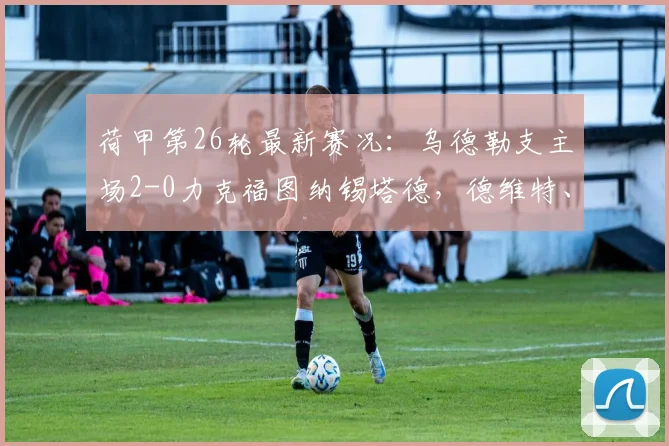 荷甲第26轮最新赛况：乌德勒支主场2-0力克福图纳锡塔德，德维特、大卫·敏建功全取三分
