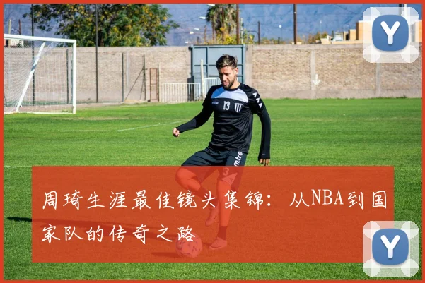 周琦生涯最佳镜头集锦：从NBA到国家队的传奇之路