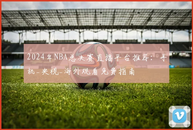2024年NBA总决赛直播平台推荐：手机_央视_海外观看免费指南