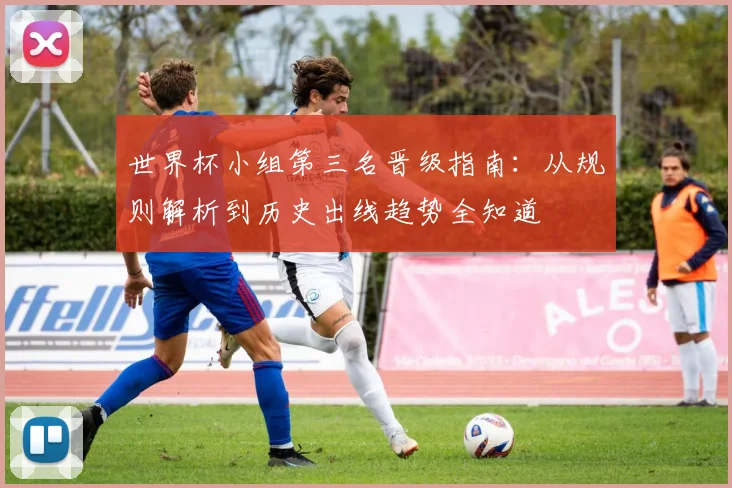 世界杯小组第三名晋级指南：从规则解析到历史出线趋势全知道