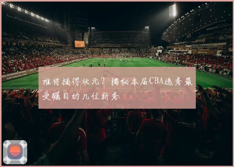 谁将摘得状元?揭秘本届CBA选秀最受瞩目的几位新秀