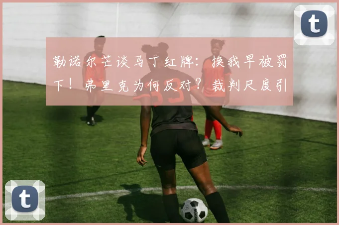 勒诺尔芒谈马丁红牌：换我早被罚下！弗里克为何反对？裁判尺度引热议