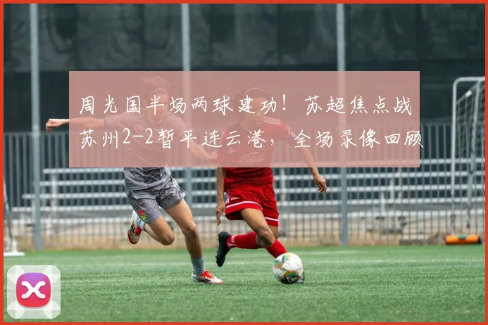 周光国半场两球建功！苏超焦点战苏州2-2暂平连云港，全场录像回顾
