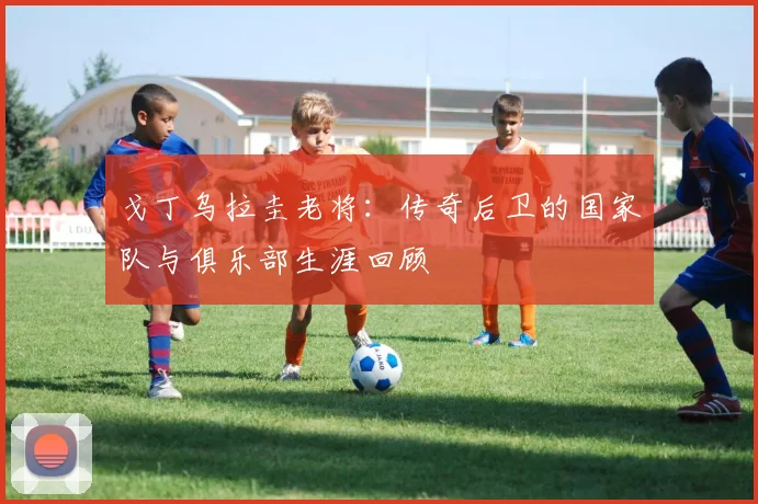 戈丁乌拉圭老将：传奇后卫的国家队与俱乐部生涯回顾